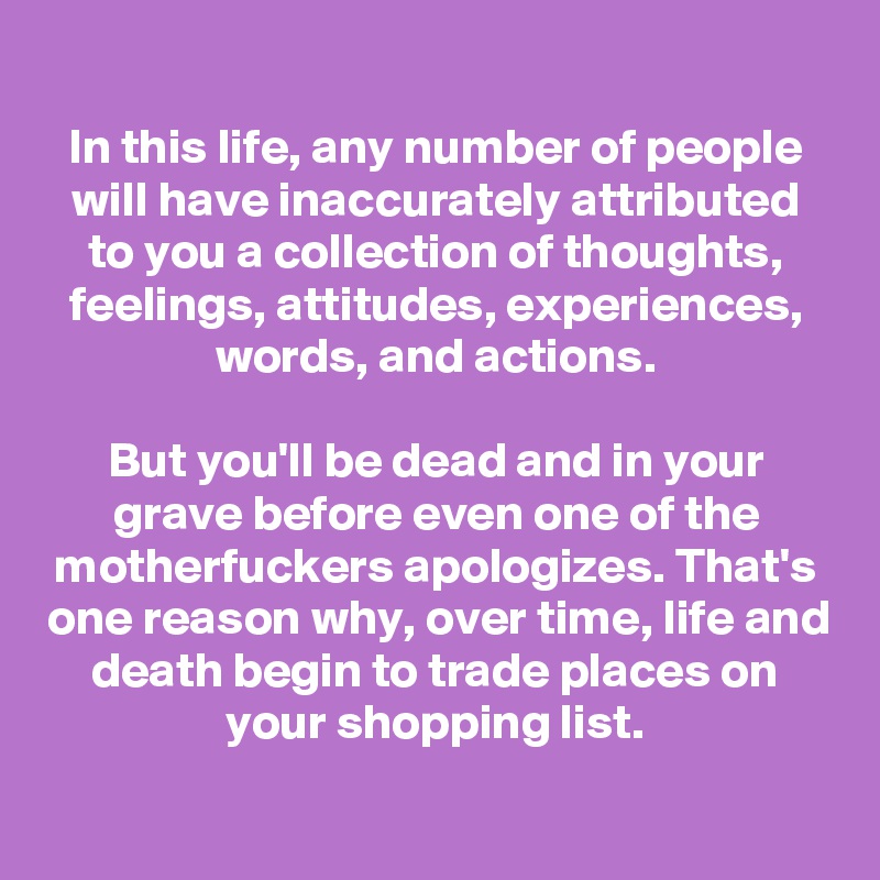 
In this life, any number of people will have inaccurately attributed to you a collection of thoughts, feelings, attitudes, experiences, words, and actions.

But you'll be dead and in your grave before even one of the motherfuckers apologizes. That's one reason why, over time, life and death begin to trade places on your shopping list.

