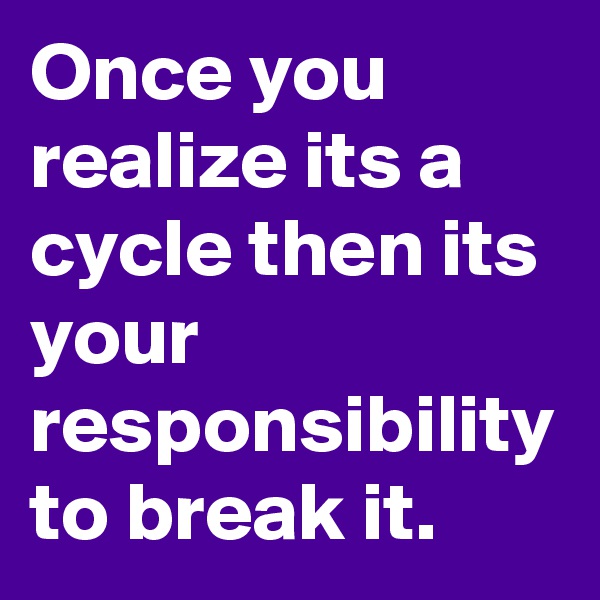 Once you realize its a cycle then its your responsibility to break it.