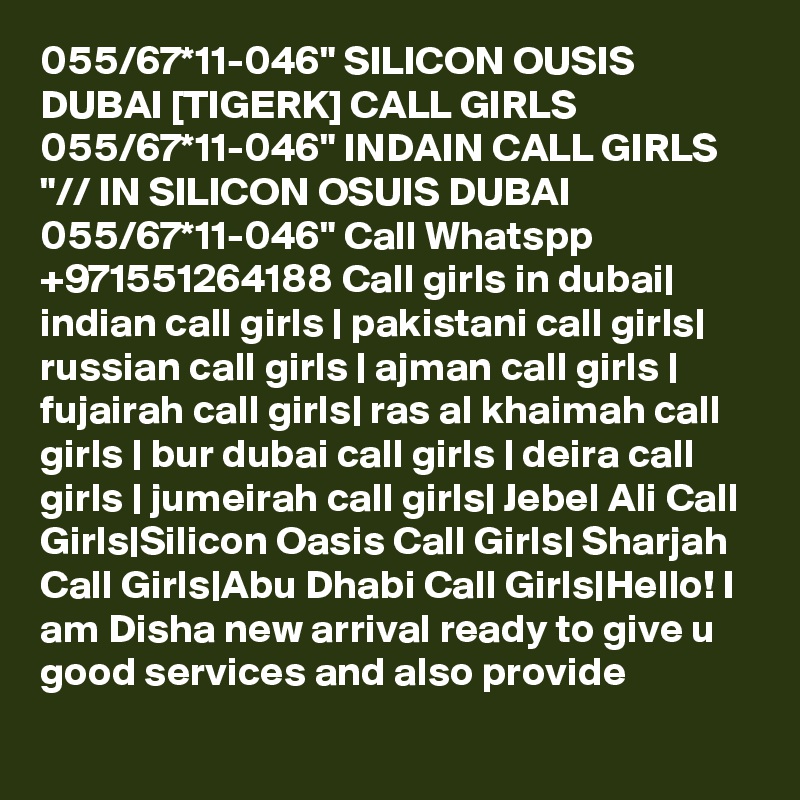 055/67*11-046" SILICON OUSIS DUBAI [TIGERK] CALL GIRLS 055/67*11-046" INDAIN CALL GIRLS "// IN SILICON OSUIS DUBAI 055/67*11-046" Call Whatspp +971551264188 Call girls in dubai| indian call girls | pakistani call girls| russian call girls | ajman call girls | fujairah call girls| ras al khaimah call girls | bur dubai call girls | deira call girls | jumeirah call girls| Jebel Ali Call Girls|Silicon Oasis Call Girls| Sharjah Call Girls|Abu Dhabi Call Girls|Hello! I am Disha new arrival ready to give u good services and also provide
