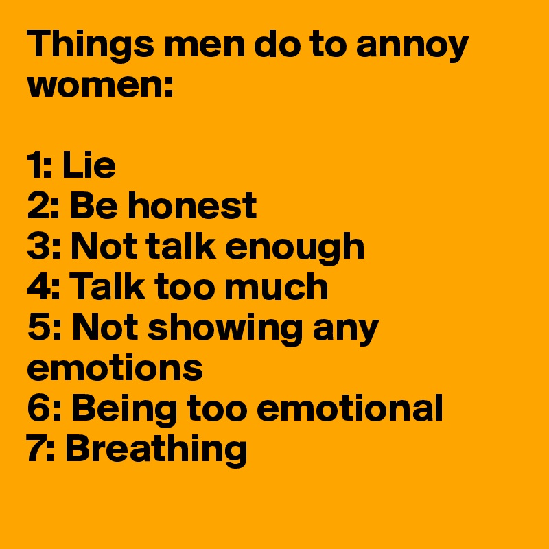 Things men do to annoy women:

1: Lie
2: Be honest
3: Not talk enough
4: Talk too much
5: Not showing any emotions
6: Being too emotional
7: Breathing
