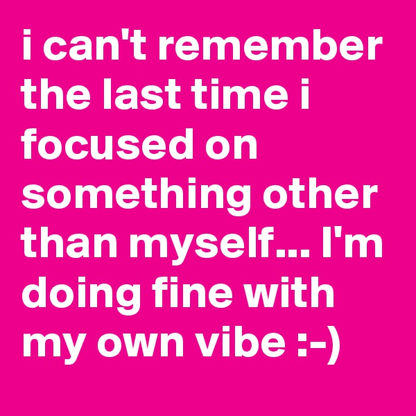 i can't remember the last time i focused on something other than myself... I'm doing fine with my own vibe :-) 