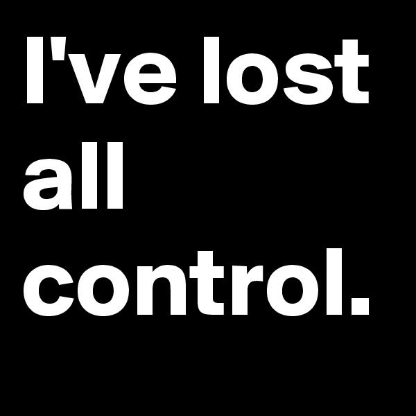 I've lost all control.