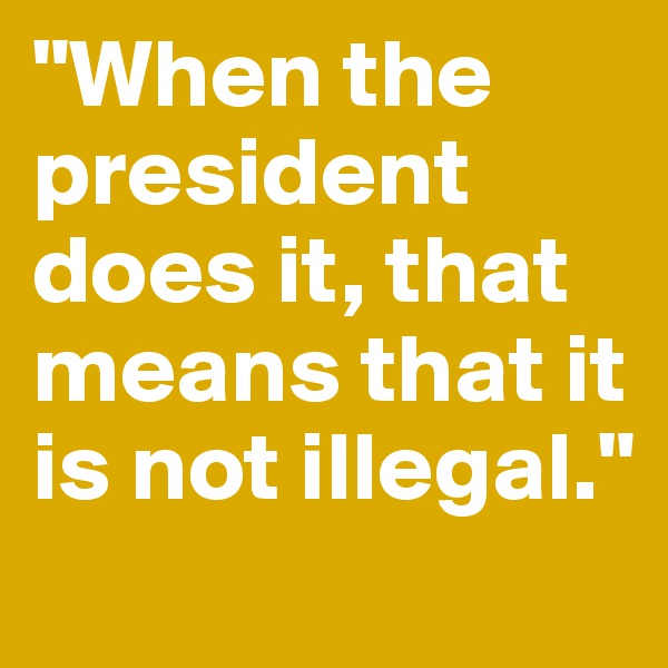 "When the president does it, that means that it is not illegal."
