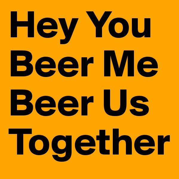 Hey You Beer Me
Beer Us Together
