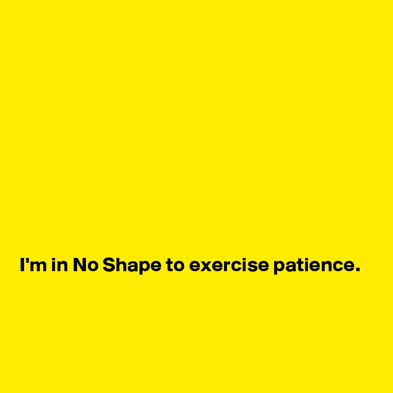 










I'm in No Shape to exercise patience.
             


