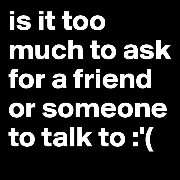 is it too much to ask for a friend or someone to talk to :'(
