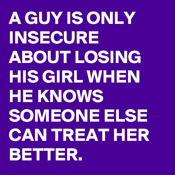 A GUY IS ONLY INSECURE ABOUT LOSING HIS GIRL WHEN HE KNOWS SOMEONE ELSE CAN TREAT HER BETTER.