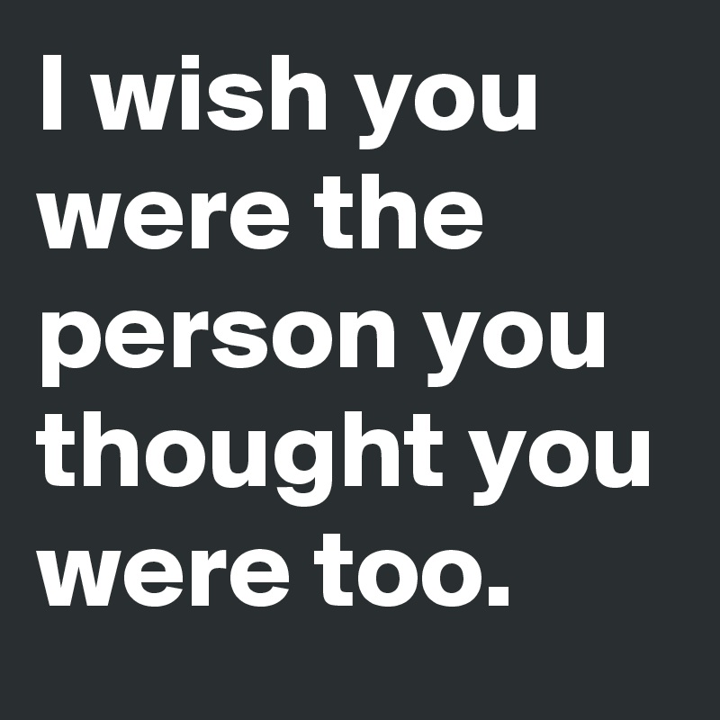 I wish you were the person you thought you were too. 