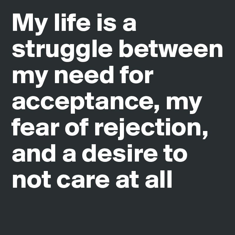 My life is a struggle between my need for acceptance, my fear of rejection, and a desire to not care at all