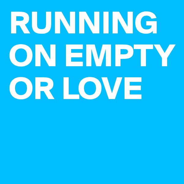 RUNNING ON EMPTY OR LOVE
