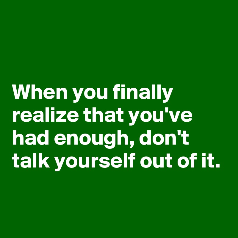 


When you finally realize that you've had enough, don't talk yourself out of it.

