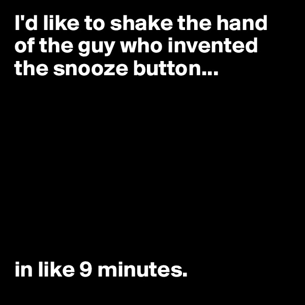 I'd like to shake the hand of the guy who invented the snooze button... 








in like 9 minutes.