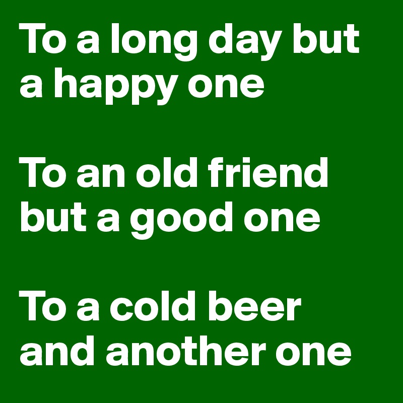 To a long day but a happy one

To an old friend but a good one

To a cold beer and another one