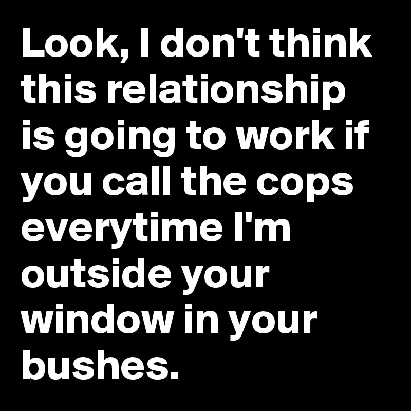 Look, I don't think this relationship is going to work if you call the cops everytime I'm outside your window in your bushes. 