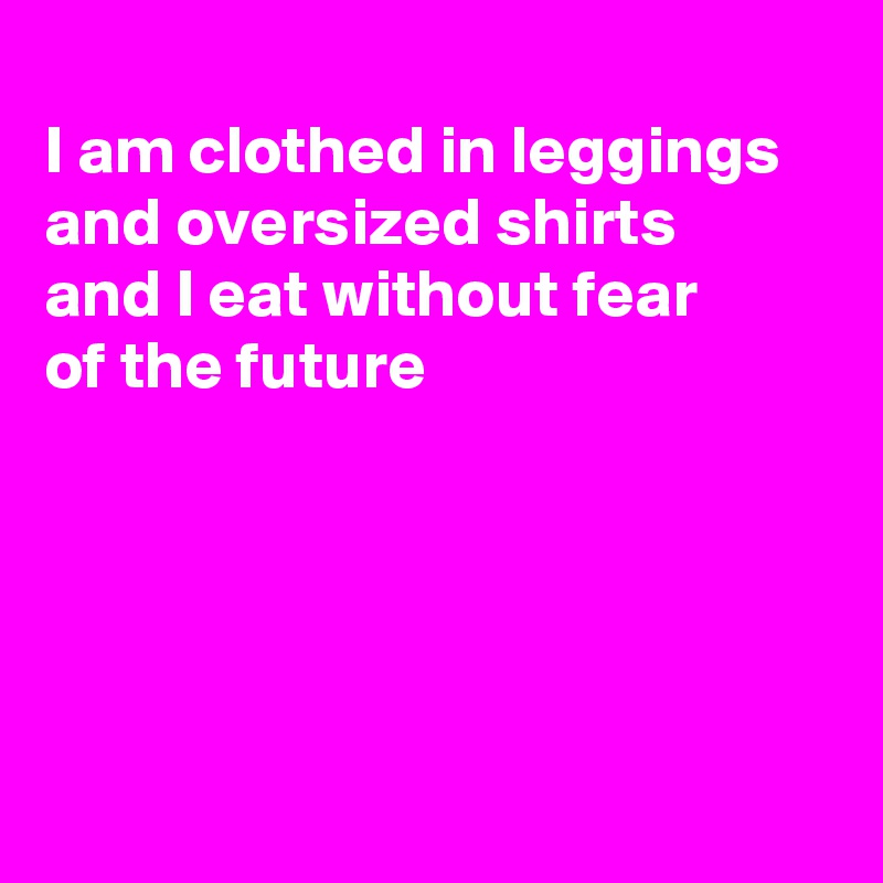 
I am clothed in leggings and oversized shirts 
and I eat without fear
of the future





