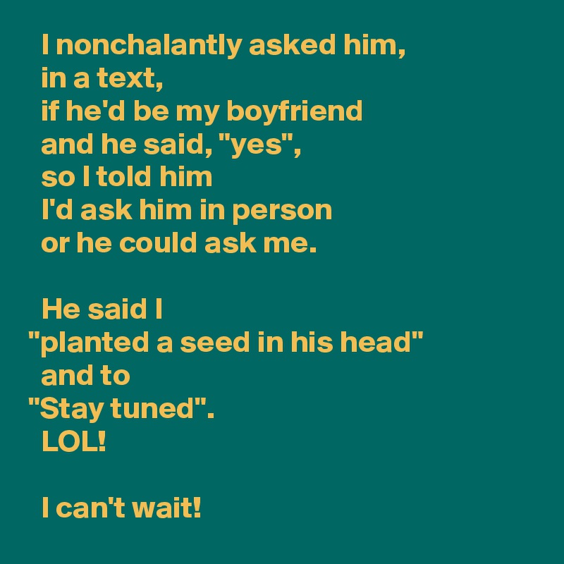   I nonchalantly asked him, 
  in a text, 
  if he'd be my boyfriend 
  and he said, "yes", 
  so I told him 
  I'd ask him in person 
  or he could ask me.

  He said I 
"planted a seed in his head" 
  and to 
"Stay tuned". 
  LOL! 

  I can't wait!