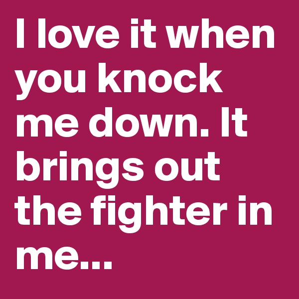 I love it when you knock me down. It brings out the fighter in me... 
