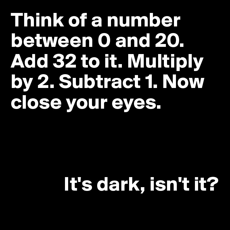 Think of a number between 0 and 20. Add 32 to it. Multiply by 2. Subtract 1. Now close your eyes.



             It's dark, isn't it?
