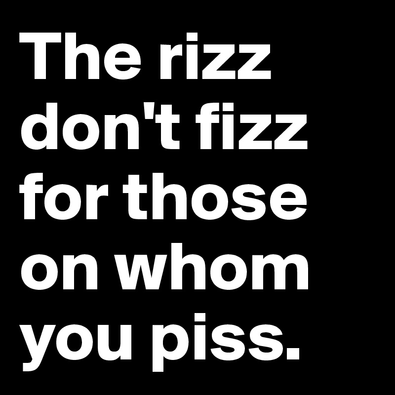 The rizz don't fizz for those on whom you piss.
