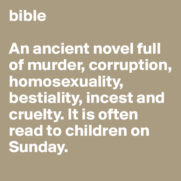 bible

An ancient novel full of murder, corruption, homosexuality, bestiality, incest and cruelty. It is often read to children on Sunday.