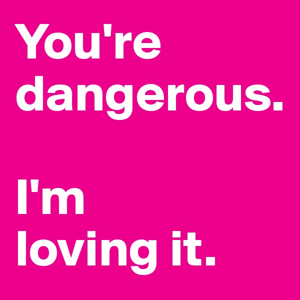 You're dangerous. 

I'm 
loving it. 