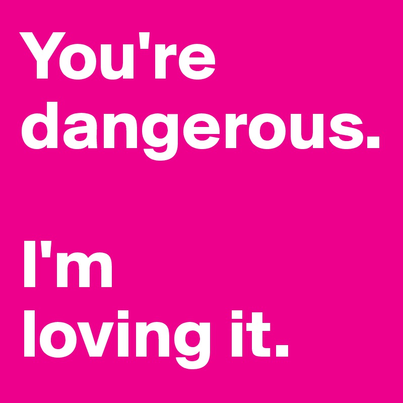 You're dangerous. 

I'm 
loving it. 