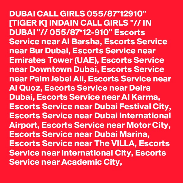 DUBAI CALL GIRLS 055/87*12910" [TIGER K] INDAIN CALL GIRLS "// IN DUBAI "// 055/87*12-910" Escorts Service near Al Barsha, Escorts Service near Bur Dubai, Escorts Service near Emirates Tower (UAE), Escorts Service near Downtown Dubai, Escorts Service near Palm Jebel Ali, Escorts Service near Al Quoz, Escorts Service near Deira Dubai, Escorts Service near Al Karma, Escorts Service near Dubai Festival City, Escorts Service near Dubai International Airport, Escorts Service near Motor City, Escorts Service near Dubai Marina, Escorts Service near The VILLA, Escorts Service near International City, Escorts Service near Academic City,