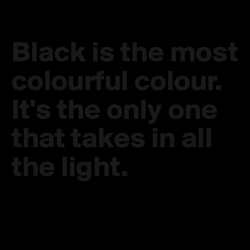 
Black is the most colourful colour. It's the only one that takes in all the light.
