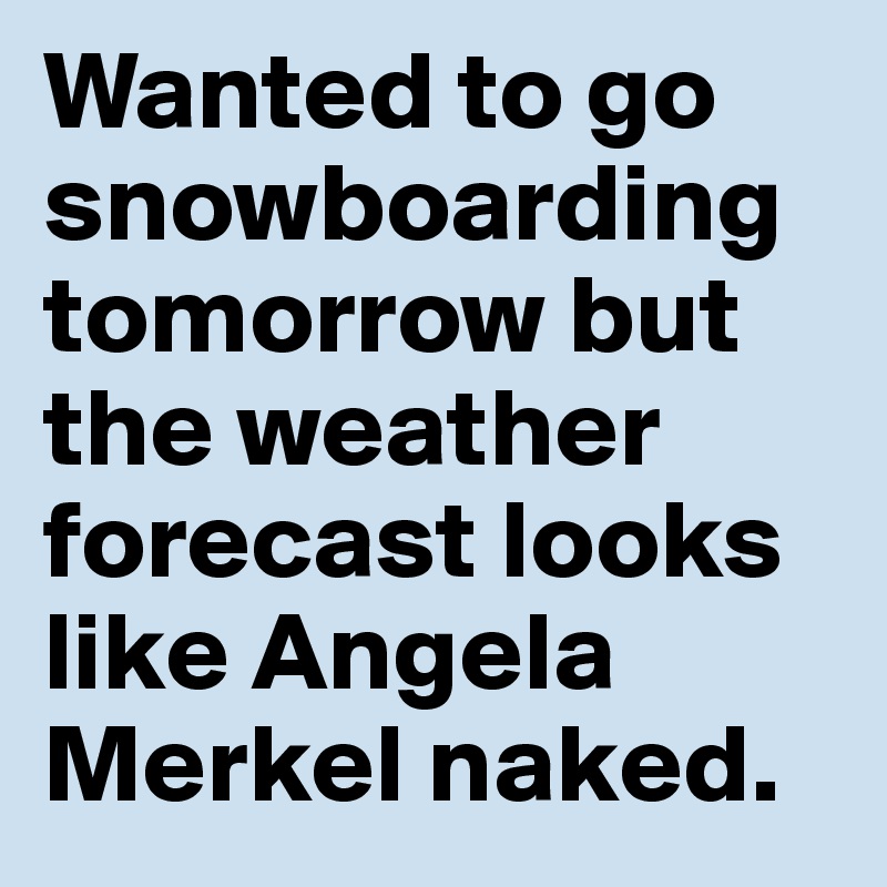 Wanted to go snowboarding tomorrow but the weather forecast looks like Angela Merkel naked.