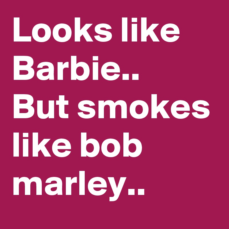Looks like Barbie..
But smokes like bob marley..