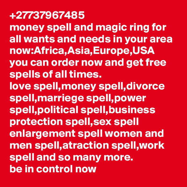 +27737967485
money spell and magic ring for all wants and needs in your area now:Africa,Asia,Europe,USA
you can order now and get free spells of all times.
love spell,money spell,divorce spell,marriege spell,power spell,political spell,business protection spell,sex spell enlargement spell women and men spell,atraction spell,work spell and so many more.
be in control now
