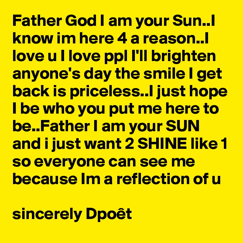 Father God I am your Sun..I know im here 4 a reason..I love u I love ppl I'll brighten anyone's day the smile I get back is priceless..I just hope I be who you put me here to be..Father I am your SUN and i just want 2 SHINE like 1 so everyone can see me because Im a reflection of u

sincerely Dpoêt