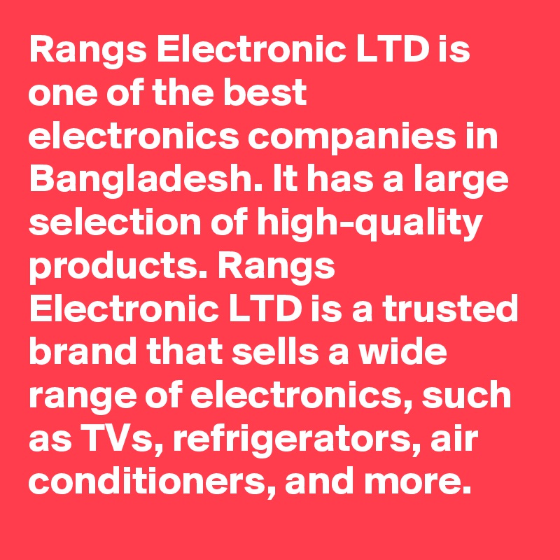 Rangs Electronic LTD is one of the best electronics companies in Bangladesh. It has a large selection of high-quality products. Rangs Electronic LTD is a trusted brand that sells a wide range of electronics, such as TVs, refrigerators, air conditioners, and more.