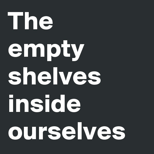 The 
empty shelves inside ourselves