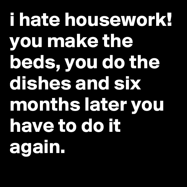 i hate housework! you make the beds, you do the dishes and six months later you have to do it again.