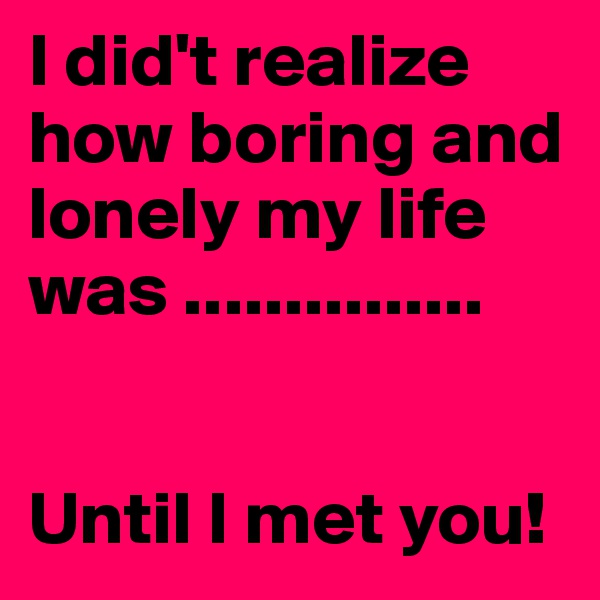 I did't realize how boring and lonely my life was ...............


Until I met you!