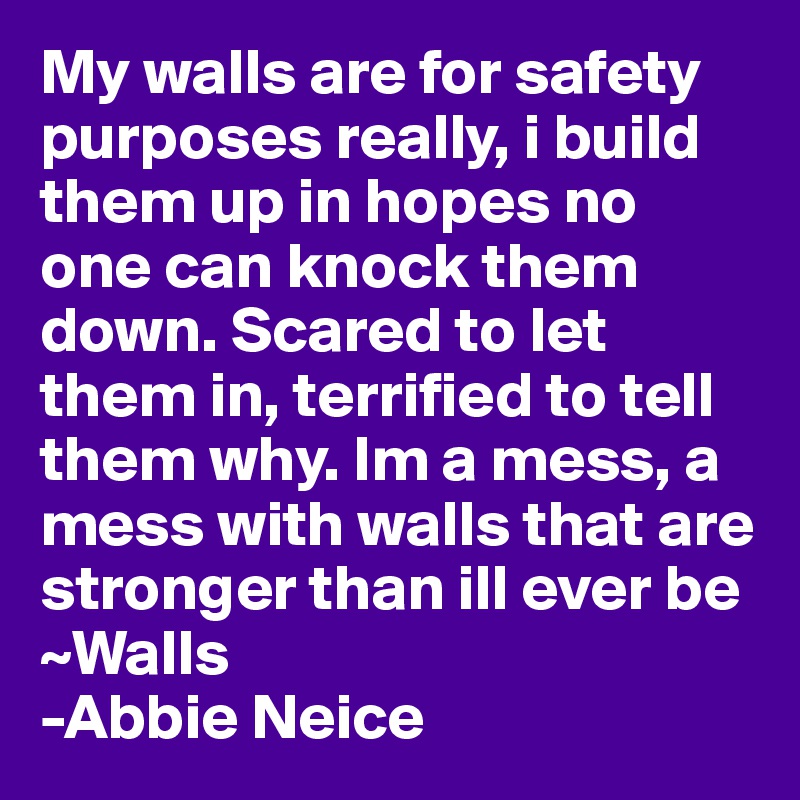 My walls are for safety purposes really, i build them up in hopes no one can knock them down. Scared to let them in, terrified to tell them why. Im a mess, a mess with walls that are stronger than ill ever be
~Walls
-Abbie Neice