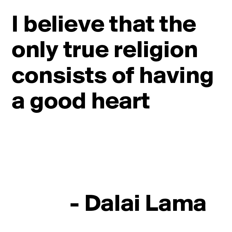 I believe that the 
only true religion consists of having a good heart


              
            - Dalai Lama