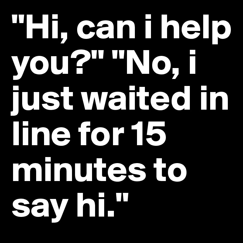 "Hi, can i help you?" "No, i just waited in line for 15 minutes to say hi."