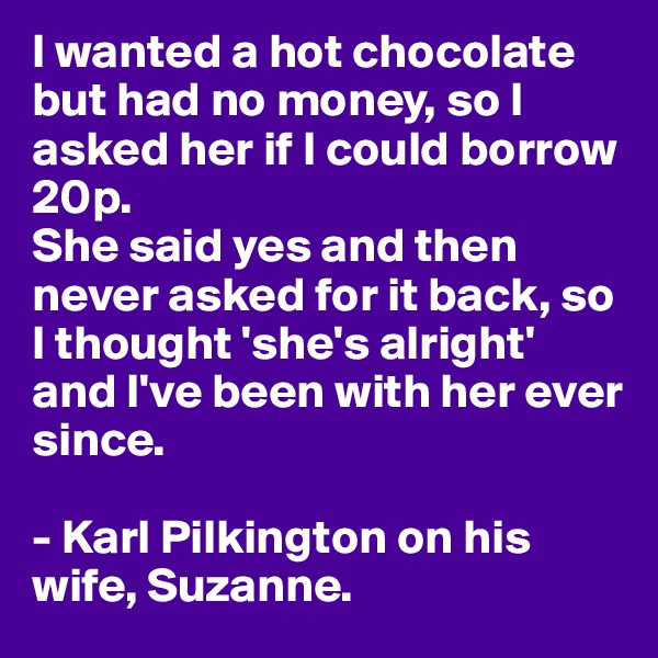 I wanted a hot chocolate but had no money, so I asked her if I could borrow 20p. 
She said yes and then never asked for it back, so I thought 'she's alright' and I've been with her ever since.

- Karl Pilkington on his wife, Suzanne.