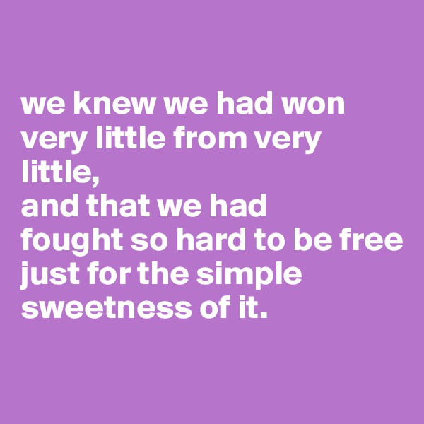 

we knew we had won very little from very little, 
and that we had 
fought so hard to be free
just for the simple sweetness of it.

