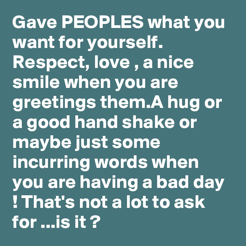 Gave PEOPLES what you want for yourself. Respect, love , a nice smile when you are greetings them.A hug or a good hand shake or maybe just some incurring words when you are having a bad day ! That's not a lot to ask for ...is it ?