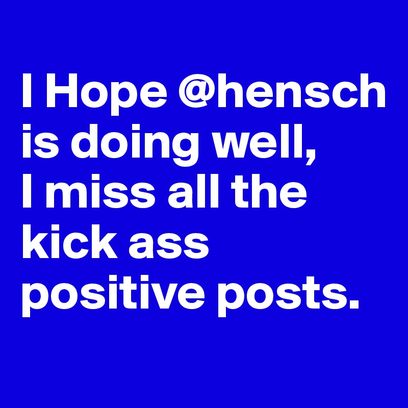 
I Hope @hensch is doing well, 
I miss all the kick ass positive posts. 
