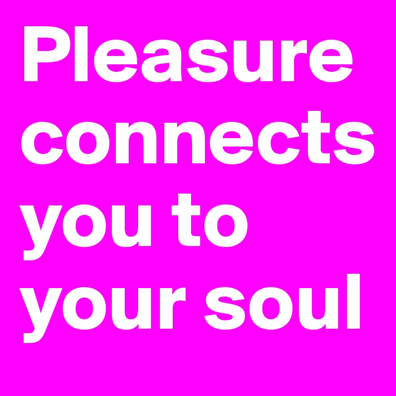 Pleasure connects 
you to your soul