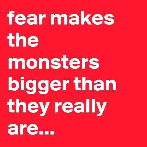 fear makes the monsters bigger than they really are...