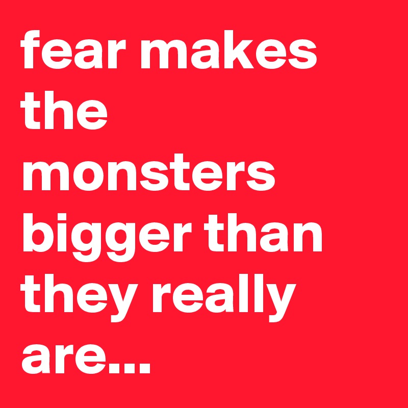 fear makes the monsters bigger than they really are...