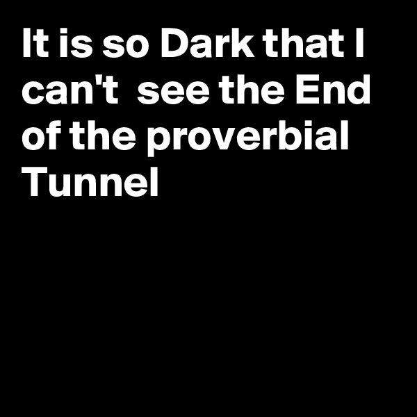 It is so Dark that I can't  see the End of the proverbial Tunnel



