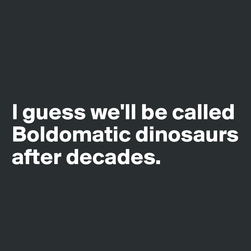 



I guess we'll be called Boldomatic dinosaurs after decades.


