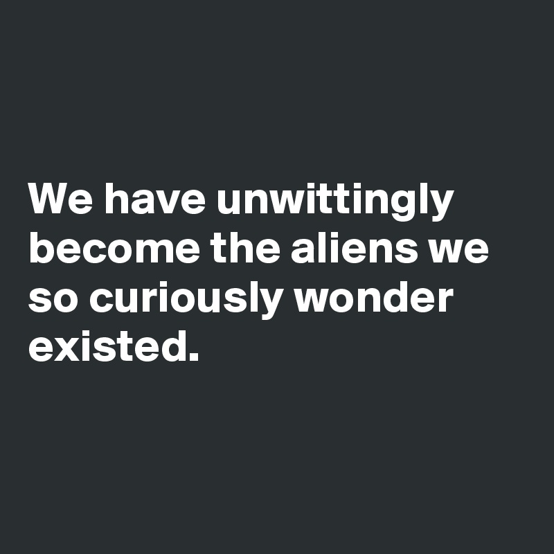


We have unwittingly become the aliens we so curiously wonder existed.


