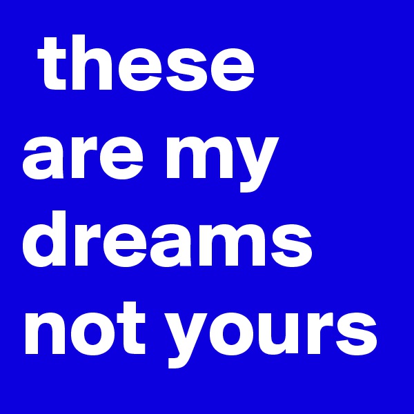  these are my dreams not yours